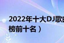 2022年十大DJ歌曲（2022最火dj歌曲排行榜前十名）