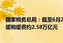 国家税务总局：截至6月25日全国累计新增退税减税降费及缓税缓费约2.58万亿元