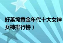 好莱坞黄金年代十大女神（盘点好莱坞史上10大女神好莱坞女神排行榜）