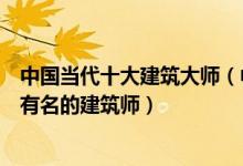 中国当代十大建筑大师（中国当代著名建筑师排名国内当代有名的建筑师）