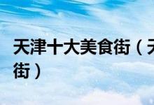 天津十大美食街（天津吃货最喜欢去逛的美食街）