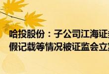 哈投股份：子公司江海证券在担任欧比特财务顾问时涉嫌虚假记载等情况被证监会立案