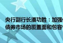 央行副行长潘功胜：加强债券市场制度创新和产品创新提高债券市场的覆盖面和包容性