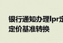 银行通知办理lpr定价基准转换 银行通知lpr定价基准转换