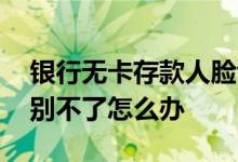 银行无卡存款人脸识别不了 无卡存款人脸识别不了怎么办