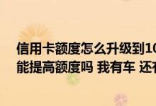 信用卡额度怎么升级到10万 我的卡刚收到 限额只有3000 能提高额度吗 我有车 还有建行等信用卡
