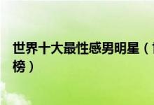 世界十大最性感男明星（世界身材好的男明星肌肉帅哥排行榜）