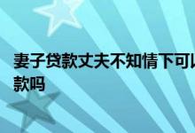 妻子贷款丈夫不知情下可以贷款吗 贷款贷不下来能让妻子贷款吗