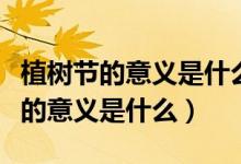 植树节的意义是什么它的来历是什么（植树节的意义是什么）