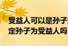 受益人可以是孙子或者外孙子吗 爷爷可以指定孙子为受益人吗
