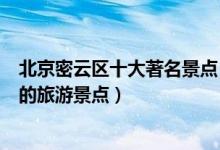 北京密云区十大著名景点（密云区最有名的景区密云区有名的旅游景点）