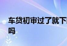 车贷初审过了就下款吗 车贷初审过了就下款吗
