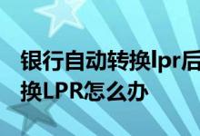 银行自动转换lpr后什么时候生效 银行自动转换LPR怎么办