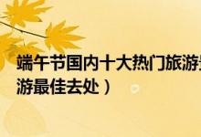 端午节国内十大热门旅游景点（端午节去哪里玩最好端午旅游最佳去处）