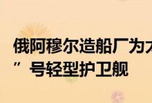 俄阿穆尔造船厂为太平洋舰队开工建造“敏捷”号轻型护卫舰