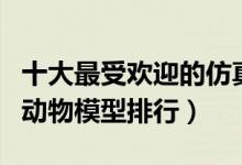 十大最受欢迎的仿真动物模型（孩子们最爱的动物模型排行）