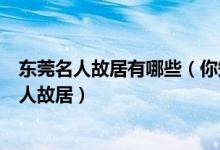 东莞名人故居有哪些（你知道几个东莞名人故居东莞九大名人故居）