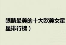 眼睛最美的十大欧美女星（眼睛最漂亮的欧美女明星欧美女星排行榜）