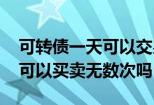 可转债一天可以交易无数次吗 转债交易一天可以买卖无数次吗