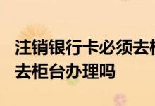 注销银行卡必须去柜台吗? 注销银行卡一定要去柜台办理吗