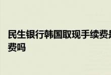 民生银行韩国取现手续费是多少 民生银行在韩国取钱有手续费吗