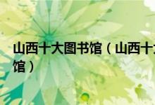 山西十大图书馆（山西十大著名图书馆山西有哪些高校图书馆）