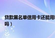 贷款黑名单信用卡还能用吗（杭州银行信用卡黑名单能贷款吗）
