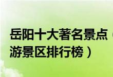 岳阳十大著名景点（岳阳最有名的景点岳阳旅游景区排行榜）