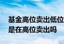 基金高位卖出低位买进是正确的吗 基金卖出是在高位卖出吗