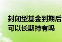 封闭型基金到期后可以继续持有吗 固收基金可以长期持有吗