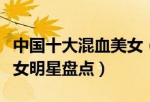 中国十大混血美女（哪些女明星是混血儿混血女明星盘点）