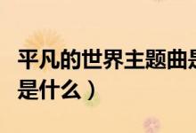 平凡的世界主题曲是什么（平凡的世界主题曲是什么）