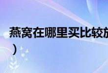 燕窝在哪里买比较放心（网上买燕窝可不可靠）