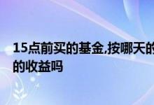 15点前买的基金,按哪天的收益算 基金15点之前买入算今天的收益吗