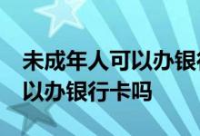 未成年人可以办银行卡吗12周岁 未成年人可以办银行卡吗