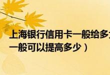 上海银行信用卡一般给多大的额度（上海银行信用卡的额度一般可以提高多少）