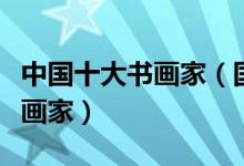 中国十大书画家（国内书画家名人古今著名书画家）