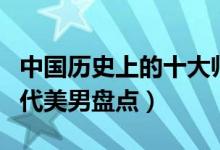 中国历史上的十大帅哥（中国历史上的帅哥古代美男盘点）