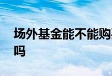 场外基金能不能购买 涨乐通可以买场外基金吗
