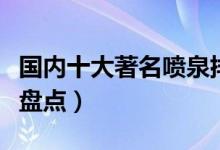国内十大著名喷泉排行榜（中国知名音乐喷泉盘点）