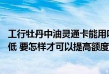 工行牡丹中油灵通卡能用吗 我的工行牡丹中油信用卡额度很低 要怎样才可以提高额度