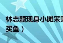 林志颖现身小摊采购（不老男神亲自逛菜市场买鱼）