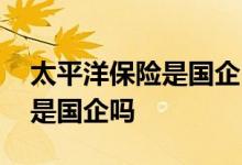 太平洋保险是国企吗需要考试吗 太平洋保险是国企吗