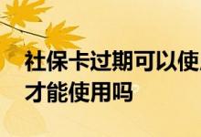 社保卡过期可以使用吗 需要重新办新卡激活才能使用吗 