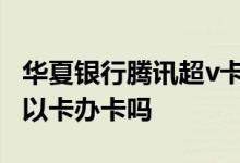 华夏银行腾讯超v卡是虚拟卡吗 华夏银行可以以卡办卡吗