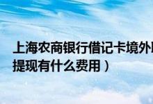 上海农商银行借记卡境外取现手续费（上海农商银行信用卡提现有什么费用）