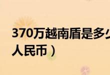 370万越南盾是多少钱（370万越南盾是多少人民币）