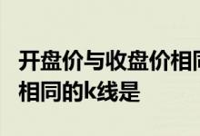 开盘价与收盘价相同的k线是 开盘价与收盘价相同的k线是