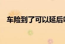 车险到了可以延后吗 车险到了可以延后吗