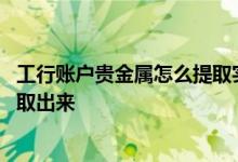 工行账户贵金属怎么提取实物 工商银行贵金属里面的钱怎么取出来